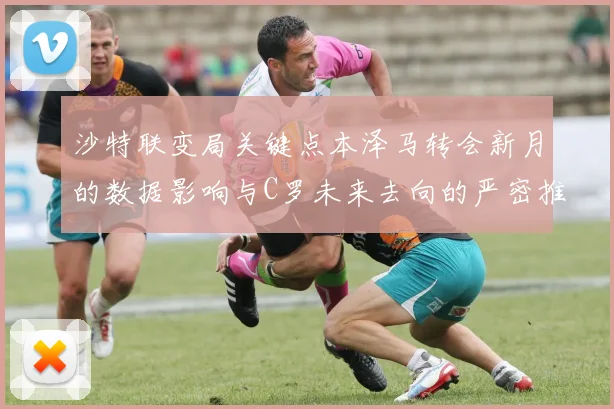 沙特联变局关键点本泽马转会新月的数据影响与C罗未来去向的严密推演